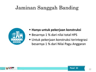 Jaminan Sanggah Banding
 Hanya untuk pekerjaan konstruksi
 Besarnya 1 % dari nilai total HPS
 Untuk pekerjaan konstruksi terintegrasi
besarnya 1 % dari Nilai Pagu Anggaran
22
Pasal 32
 