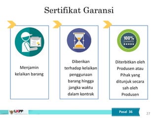 Sertifikat Garansi
Menjamin
kelaikan barang
Diberikan
terhadap kelaikan
penggunaan
barang hingga
jangka waktu
dalam kontrak
Diterbitkan oleh
Produsen atau
Pihak yang
ditunjuk secara
sah oleh
Produsen
27
Pasal 36
 
