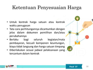 30
Ketentuan Penyesuaian Harga
• Untuk kontrak harga satuan atau kontrak
waktu penugasan
• Tata cara perhitungannya dicantumkan dengan
jelas dalam dokumen pemilihan dan/atau
perubahannya
• Berlaku bagi seluruh kegiatan/mata
pembayaran, kecuali komponen keuntungan,
biaya tidak langsung dan harga satuan timpang
• Diberlakukan sesuai jadwal pelaksanaan yang
tercantum dalam kontrak
Pasal 37
 