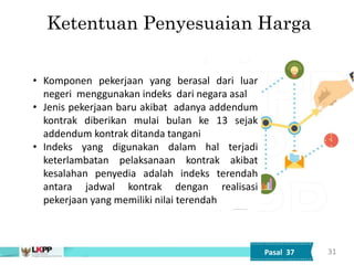 31
• Komponen pekerjaan yang berasal dari luar
negeri menggunakan indeks dari negara asal
• Jenis pekerjaan baru akibat adanya addendum
kontrak diberikan mulai bulan ke 13 sejak
addendum kontrak ditanda tangani
• Indeks yang digunakan dalam hal terjadi
keterlambatan pelaksanaan kontrak akibat
kesalahan penyedia adalah indeks terendah
antara jadwal kontrak dengan realisasi
pekerjaan yang memiliki nilai terendah
Ketentuan Penyesuaian Harga
Pasal 37
 