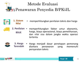 Metode Evaluasi
Penawaran Penyedia B/PK/JL
3. Harga
Terendah
1. Sistem
Nilai
2. Penilaian
BSUE
• Harga menjadi dasar penetapan pemenang
diantara penawaran yang memenuhi
persyaratan teknis
• memperhitungkan penilaian teknis dan harga
• memperhitungkan faktor umur ekonomis,
harga, biaya operasional, biaya pemeliharaan,
dan nilai sisa dalam jangka waktu operasi
tertentu
35
Pasal 39
 