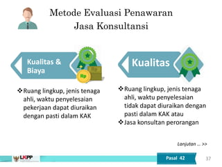 Metode Evaluasi Penawaran
Jasa Konsultansi
Kualitas &
Biaya
Ruang lingkup, jenis tenaga
ahli, waktu penyelesaian
tidak dapat diuraikan dengan
pasti dalam KAK atau
Jasa konsultan perorangan
37
Kualitas
Ruang lingkup, jenis tenaga
ahli, waktu penyelesaian
pekerjaan dapat diuraikan
dengan pasti dalam KAK
Pasal 42
Lanjutan … >>
 