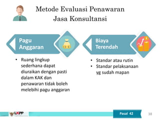 Tata Cara Pelaksanaan
Pagu
Anggaran
38
• Ruang lingkup
sederhana dapat
diuraikan dengan pasti
dalam KAK dan
penawaran tidak boleh
melebihi pagu anggaran
Biaya
Terendah
• Standar atau rutin
• Standar pelaksanaan
yg sudah mapan
Pasal 42
Metode Evaluasi Penawaran
Jasa Konsultansi
 