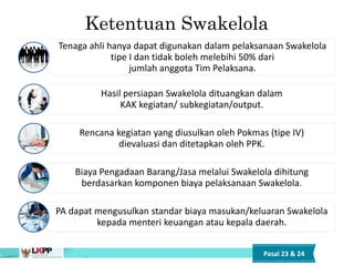 Ketentuan Swakelola
Pasal 23 & 24
Tenaga ahli hanya dapat digunakan dalam pelaksanaan Swakelola
tipe I dan tidak boleh melebihi 50% dari
jumlah anggota Tim Pelaksana.
Hasil persiapan Swakelola dituangkan dalam
KAK kegiatan/ subkegiatan/output.
Rencana kegiatan yang diusulkan oleh Pokmas (tipe IV)
dievaluasi dan ditetapkan oleh PPK.
Biaya Pengadaan Barang/Jasa melalui Swakelola dihitung
berdasarkan komponen biaya pelaksanaan Swakelola.
PA dapat mengusulkan standar biaya masukan/keluaran Swakelola
kepada menteri keuangan atau kepala daerah.
 
