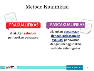 Metode Kualifikasi
PASCAKUALIFIKASI
PRAKUALIFIKASI
dilakukan sebelum
pemasukan penawaran
dilakukan bersamaan
dengan pelaksanaan
evaluasi penawaran
dengan menggunakan
metode sistem gugur
43
Pasal 44 ayat 2, 4, 6
 