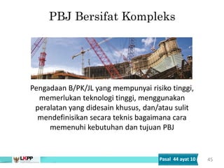 PBJ Bersifat Kompleks
45
Pengadaan B/PK/JL yang mempunyai risiko tinggi,
memerlukan teknologi tinggi, menggunakan
peralatan yang didesain khusus, dan/atau sulit
mendefinisikan secara teknis bagaimana cara
memenuhi kebutuhan dan tujuan PBJ
Pasal 44 ayat 10
 