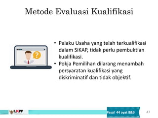 Metode Evaluasi Kualifikasi
47
• Pelaku Usaha yang telah terkualifikasi
dalam SiKAP, tidak perlu pembuktian
kualifikasi.
• Pokja Pemilihan dilarang menambah
persyaratan kualifikasi yang
diskriminatif dan tidak objektif.
Pasal 44 ayat 8&9
 