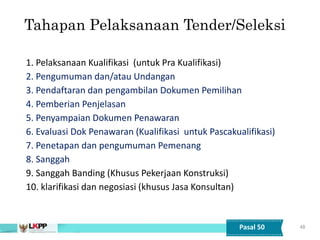 48
Tahapan Pelaksanaan Tender/Seleksi
1. Pelaksanaan Kualifikasi (untuk Pra Kualifikasi)
2. Pengumuman dan/atau Undangan
3. Pendaftaran dan pengambilan Dokumen Pemilihan
4. Pemberian Penjelasan
5. Penyampaian Dokumen Penawaran
6. Evaluasi Dok Penawaran (Kualifikasi untuk Pascakualifikasi)
7. Penetapan dan pengumuman Pemenang
8. Sanggah
9. Sanggah Banding (Khusus Pekerjaan Konstruksi)
10. klarifikasi dan negosiasi (khusus Jasa Konsultan))
Pasal 50
 