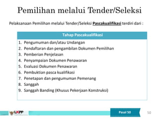 50
Tahap Pascakualifikasi
1. Pengumuman dan/atau Undangan
2. Pendaftaran dan pengambilan Dokumen Pemilihan
3. Pemberian Penjelasan
4. Penyampaian Dokumen Penawaran
5. Evaluasi Dokumen Penawaran
6. Pembuktian pasca kualifikasi
7. Penetapan dan pengumuman Pemenang
8. Sanggah
9. Sanggah Banding (Khusus Pekerjaan Konstruksi)
Pemilihan melalui Tender/Seleksi
Pelaksanaan Pemilihan melalui Tender/Seleksi Pascakualifikasi terdiri dari :
Pasal 50
 