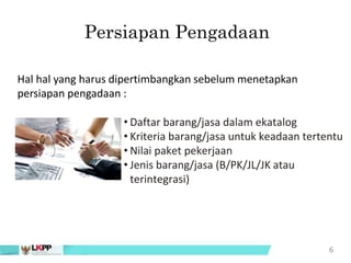 • Daftar barang/jasa dalam ekatalog
• Kriteria barang/jasa untuk keadaan tertentu
• Nilai paket pekerjaan
• Jenis barang/jasa (B/PK/JL/JK atau
terintegrasi)
6
Persiapan Pengadaan
Hal hal yang harus dipertimbangkan sebelum menetapkan
persiapan pengadaan :
 