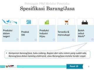 8
 Komponen barang/jasa, Suku cadang, Bagian dari satu sistem yang sudah ada,
Barang/jasa dalam katalog elektronik; atau Barang/jasa melalui tender cepat.
Spesifikasi Barang/Jasa
Persiapan PBJ Melalui Penyedia
Pasal 19
Produksi
dalam
negeri
Produk
SNI
Produksi
Industri
Hijau
Tersedia &
mencukupi
Boleh
sebut
Merk*
 