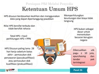 HPS disusun berdasarkan keahlian dan menggunakan
data yang dapat dipertanggung-jawabkan
Nilai HPS bersifat terbuka dan
tidak bersifat rahasia
HPS Disusun paling lama 28
hari kerja sebelum batas
akhir : pemasukan dok
penawaran (pascakualifikasi)
atau pemasukan dok
kualifikasi (prakualifikasi)
Memperhitungkan
keuntungan dan biaya tidak
langsung
HPS bukan sebagai
dasar untuk
menentukan
besaran kerugian
negara
Dikecualikan utk
pagu ≤ 10 juta,
epurchasing dan
tender pek
terintegrasi
Ketentuan Umum HPS
Persiapan PBJ Melalui Penyedia
Pasal 26
Total HPS = hasil
perhitungan HPS + PPN
 