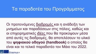 Οι προτεινόμενες διαδρομές και η ανάδειξη των
μνημείων και παραδόσεων στις πόλεις, καθώς και
οι επιχειρηματικές ιδέες που θα προκύψουν μέσα
από αυτές τις διαδρομές, θα αποτελέσουν το υλικό
του ψηφιακού οδηγού (handbook) ο οποίος θα
είναι και το τελικό παραδοτέο τον Μάιο του 2022.
Τα παραδοτέα του Προγράμματος
 