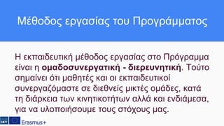 Η εκπαιδευτική μέθοδος εργασίας στο Πρόγραμμα
είναι η ομαδοσυνεργατική - διερευνητική. Τούτο
σημαίνει ότι μαθητές και οι εκπαιδευτικοί
συνεργαζόμαστε σε διεθνείς μικτές ομάδες, κατά
τη διάρκεια των κινητικοτήτων αλλά και ενδιάμεσα,
για να υλοποιήσουμε τους στόχους μας.
Μέθοδος εργασίας του Προγράμματος
 