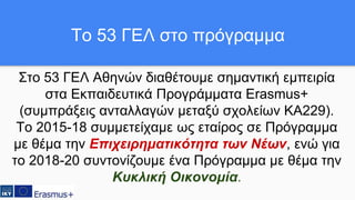 Στο 53 ΓΕΛ Αθηνών διαθέτουμε σημαντική εμπειρία
στα Εκπαιδευτικά Προγράμματα Erasmus+
(συμπράξεις ανταλλαγών μεταξύ σχολείων ΚΑ229).
Το 2015-18 συμμετείχαμε ως εταίρος σε Πρόγραμμα
με θέμα την Επιχειρηματικότητα των Νέων, ενώ για
το 2018-20 συντονίζουμε ένα Πρόγραμμα με θέμα την
Κυκλική Οικονομία.
Το 53 ΓΕΛ στο πρόγραμμα
 