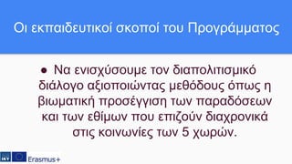 ● Να ενισχύσουμε τον διαπολιτισμικό
διάλογο αξιοποιώντας μεθόδους όπως η
βιωματική προσέγγιση των παραδόσεων
και των εθίμων που επιζούν διαχρονικά
στις κοινωνίες των 5 χωρών.
Οι εκπαιδευτικοί σκοποί του Προγράμματος
 