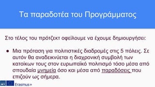 Στο τέλος του πρότζεκτ οφείλουμε να έχουμε δημιουργήσει:
● Μια πρόταση για πολιτιστικές διαδρομές στις 5 πόλεις. Σε
αυτόν θα αναδεικνύεται η διαχρονική συμβολή των
κατοίκων τους στον ευρωπαϊκό πολιτισμό τόσο μέσα από
σπουδαία μνημεία όσο και μέσα από παραδόσεις που
επιζούν ως σήμερα.
Τα παραδοτέα του Προγράμματος
 