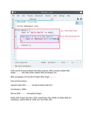 Pada contoh di atas terdapat dua blok program. Blok pertama adalah blok
fungsi main() lalu blok kedua adalah blok perulangan for.
Blok perulangan for berada di dalam blok fungsi main().
Lalu pertanyaannya:
Apakah boleh blok main() berada di dalam blok for?
Jawabannya: tidak!
Karena blok main() merupakan fungsi.
Selain blok fungsi dan class, blok yang lainnya bisa ditulis di dalam blok for.
Contohnya seperti blok if, while, for, do/while, dsb.
 