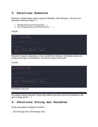 5. Penulisan Komentar
Komentar adalah bagian kode yang akan diabaikan oleh komputer. Ada dua cara
penulisan komentar pada C++:
1. Menggunakan garis miring ganda //;
2. dan menggunakan garis miring bintang /**/.
Contoh:
#include <iostream>
using namespace std;
/* ini adalah komentar
yang lebih dari satu baris */
int main(){
// ini adalah komentar satu baris
cout << "Hello world!" << endl;
return 0;
}
Komentar biasanya digunakan untuk memberikan informasi tambahan pada kode
program dan juga menonaktifkan statement maupun blok kode.
Contoh:
#include <iostream>
using namespace std;
/* ini adalah komentar
yang lebih dari satu baris */
int main(){
// ini adalah komentar satu baris
cout << "Hello world!" << endl;
// cout << "Tutorial C++ untuk pemula" << endl;
return 0;
}
Perhatikan baris ini:
// cout << "Tutorial C++ untuk pemula" << endl;
Ini adalah sebuah komentar, bukan lagi sebuah statement. Karena di depannya ada
garis miring ganda (//).
6. Penulisan String dan Karakter
String merupakan kumpulan karakter…
…atau kita juga bisa sebut dengan teks.
 
