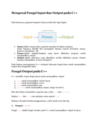 Mengenal Fungsi Input dan Output pada C++
Pada dasarnya, program komputer hanya terdiri dari tiga bagian:
 Input adalah sesuatu data yang kita masukan ke dalam program.
Input biasanya diambil dari perangakat inputan seperti keyboard, mouse,
kamera, microphone, dll.
 Proses adalah langkah-langkah yang harus dilakukan program untuk
menghasilkan output.
 Output adalah informasi yang dihasilkan setelah dilakukan proses. Output
biasanya ditampilkan ke layar komputer.
Pada bahasa pemrograman C++, terdapat beberapa fungsi dasar untuk menampilkan
output dan mengambil input.
Fungsi Output pada C++
C++ memiliki empat fungsi dasar untuk menampilkan output:
1. cout untuk menampilkan teks ke layar;
2. cerr untuk menampilkan error;
3. clog untuk menampilkan log;
4. printf() untuk menampilkan output, fungsi ini dari C;
Kita akan fokus memabahas yang dua saja, yakni cout dan printf().
Soalnya cerr dan clog, cara pakainya sama seperti cout.
Bedanya sih pada konteks penggunaanya, yakni untuk error dan log.
1. Fungsi cout
Fungsi cout adalah fungsi standar pada C++ untuk menampilkan output ke layar.
 