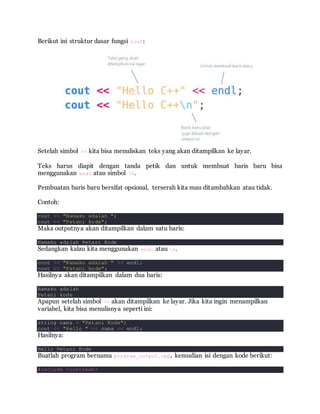 Berikut ini struktur dasar fungsi cout:
Setelah simbol << kita bisa menuliskan teks yang akan ditampilkan ke layar.
Teks harus diapit dengan tanda petik dan untuk membuat baris baru bisa
menggunakan endl atau simbol n.
Pembuatan baris baru bersifat opsional, terserah kita mau ditambahkan atau tidak.
Contoh:
cout << "Namaku adalah ";
cout << "Petani kode";
Maka outputnya akan ditampilkan dalam satu baris:
Namaku adalah Petani Kode
Sedangkan kalau kita menggunakan endl atau n.
cout << "Namaku adalah " << endl;
cout << "Petani kode";
Hasilnya akan ditampilkan dalam dua baris:
Namaku adalah
Petani kode
Apapun setelah simbol << akan ditampilkan ke layar. Jika kita ingin menampilkan
variabel, kita bisa menulisnya seperti ini:
string nama = "Petani Kode";
cout << "Hello " << nama << endl;
Hasilnya:
Hello Petani Kode
Buatlah program bernama program_output.cpp, kemudian isi dengan kode berikut:
#include <iostream>
 
