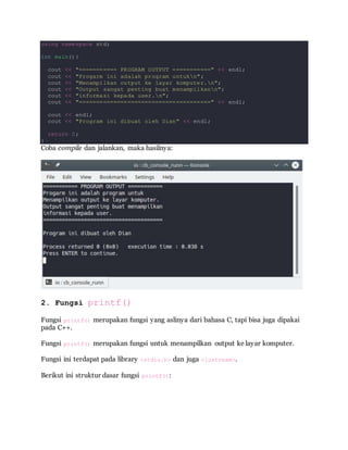 using namespace std;
int main(){
cout << "=========== PROGRAM OUTPUT ===========" << endl;
cout << "Progarm ini adalah program untukn";
cout << "Menampilkan output ke layar komputer.n";
cout << "Output sangat penting buat menampilkann";
cout << "informasi kepada user.n";
cout << "======================================" << endl;
cout << endl;
cout << "Program ini dibuat oleh Dian" << endl;
return 0;
}
Coba compile dan jalankan, maka hasilnya:
2. Fungsi printf()
Fungsi printf() merupakan fungsi yang aslinya dari bahasa C, tapi bisa juga dipakai
pada C++.
Fungsi printf() merupakan fungsi untuk menampilkan output ke layar komputer.
Fungsi ini terdapat pada library <stdio.h> dan juga <iostream>.
Berikut ini struktur dasar fungsi printf():
 