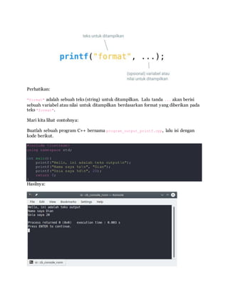 Perhatikan:
"format" adalah sebuah teks (string) untuk ditampilkan. Lalu tanda ... akan berisi
sebuah variabel atau nilai untuk ditampilkan berdasarkan format yang diberikan pada
teks "format".
Mari kita lihat contohnya:
Buatlah sebuah program C++ bernama program_output_printf.cpp, lalu isi dengan
kode berikut.
#include <iostream>
using namespace std;
int main(){
printf("Hello, ini adalah teks outputn");
printf("Nama saya %sn", "Dian");
printf("Usia saya %dn", 20);
return 0;
}
Hasilnya:
 
