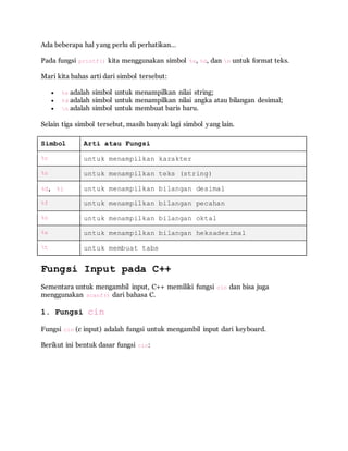 Ada beberapa hal yang perlu di perhatikan…
Pada fungsi printf() kita menggunakan simbol %s, %d, dan n untuk format teks.
Mari kita bahas arti dari simbol tersebut:
 %s adalah simbol untuk menampilkan nilai string;
 %d adalah simbol untuk menampilkan nilai angka atau bilangan desimal;
 n adalah simbol untuk membuat baris baru.
Selain tiga simbol tersebut, masih banyak lagi simbol yang lain.
Simbol Arti atau Fungsi
%c untuk menampilkan karakter
%s untuk menampilkan teks (string)
%d, %i untuk menampilkan bilangan desimal
%f untuk menampilkan bilangan pecahan
%o untuk menampilkan bilangan oktal
%x untuk menampilkan bilangan heksadesimal
t untuk membuat tabs
Fungsi Input pada C++
Sementara untuk mengambil input, C++ memiliki fungsi cin dan bisa juga
menggunakan scanf() dari bahasa C.
1. Fungsi cin
Fungsi cin (c input) adalah fungsi untuk mengambil input dari keyboard.
Berikut ini bentuk dasar fungsi cin:
 
