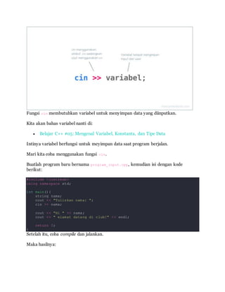 Fungsi cin membutuhkan variabel untuk menyimpan data yang diinputkan.
Kita akan bahas variabel nanti di:
 Belajar C++ #05: Mengenal Variabel, Konstanta, dan Tipe Data
Intinya variabel berfungsi untuk meyimpan data saat program berjalan.
Mari kita coba menggunakan fungsi cin.
Buatlah program baru bernama program_input.cpp, kemudian isi dengan kode
berikut:
#include <iostream>
using namespace std;
int main(){
string nama;
cout << "Tuliskan nama: ";
cin >> nama;
cout << "Hi " << nama;
cout << " elamat datang di club!" << endl;
return 0;
}
Setelah itu, coba compile dan jalankan.
Maka hasilnya:
 