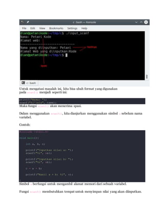 Untuk mengatasi masalah ini, kita bisa ubah format yang digunakan
pada scanf() menjadi seperti ini:
printf("Nama: ");
scanf("%[^n]s", name);
Maka fungsi scanf() akan menerima spasi.
Dalam menggunakan scanf(), kita dianjurkan menggunakan simbol & sebelum nama
variabel.
Contoh:
#include <stdio.h>
void main(){
int a, b, c;
printf("Inputkan nilai a: ");
scanf("%i", &a);
printf("Inputkan nilai b: ");
scanf("%i", &b);
c = a + b;
printf("Hasil a + b: %i", c);
}
Simbol & berfungsi untuk mengambil alamat memori dari sebuah variabel.
Fungsi scanf() membutuhkan tempat untuk menyimpan nilai yang akan diinputkan.
 