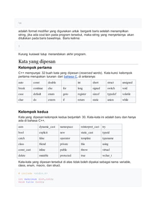 n
adalah format modifier yang digunakan untuk berganti baris setelah menampilkan
string, jika ada cout lain pada program tersebut, maka string yang menyertainya akan
dituliskan pada baris bawahnya. Baris kelima:
}
Kurung kurawal tutup menandakan akhir program.
Kata yang dipesan
Kelompok pertama
C++ mempunyai 32 buah kata yang dipesan (reserved words). Kata kunci kelompok
pertama merupakan turunan dari bahasa C, di antaranya:
auto const double int short struct unsigned
break continue else for long signed switch void
case default enum goto register sizeof typedef volatile
char do extern if return static union while
Kelompok kedua
Kata yang dipesan kelompok kedua berjumlah 30. Kata-kata ini adalah baru dan hanya
ada di bahasa C++.
asm dynamic_cast namespace reinterpret_cast try
bool explicit new static_cast typeid
catch false operator template typename
class friend private this using
const_cast inline public throw virtual
delete mutable protected true wchar_t
Kata-kata yang dipesan tersebut di atas tidak boleh dipakai sebagai nama variable,
class, enum, macro, dan struct.
# include <stdio.h>
int maksimum (int,int);
void tulis (int);
 