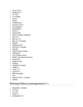  Acorn C/C++
 Borland C++
 C++/CX
 C++Builder
 Cfront
 Clang
 CodeWarrior
 Comeau C/C++
 ConceptGCC
 Digital Mars
 Dev-C++
 Eclipse IDE
 GNU Compiler Collection
 HP aC++
 IBM XL C++
 Intel C++ Compiler
 MinGW
 NetBeans IDE
 Norcroft C compiler
 Open64
 Oracle Solaris Studio
 PathScale
 The Portland Group
 ROSE (compiler framework)
 Shed Skin
 Sublime Text
 Softune
 TenDRA Compiler
 THINK C
 Turbo C++
 Visual C++
 IBM VisualAge
 Vim
 Watcom C/C++ compiler
 Zortech
Keluarga bahasa pemrograman C++
 Algorithmic skeleton
 C++/CLI
 C++/CX
 Charm++
 Embedded C++
 