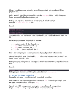 Library bisa kita anggap sebagai program lain yang ingin kita gunakan di dalam
program kita.
Pada contoh di atas, kita menggunakan pustaka iostream. Library ini berisi fungsi-
fungsi untuk melakukan input dan output.
Kadang kita juga akan menemukan library yang di-include dengan
ekstensi .h, .cpp, .hpp, .cc, .c, dsb.
Contoh:
#include <math.h>
#include <signal.h>
#include <time.h>
#include "hello.h"
Semua memiliki arti yang sama, yaitu: gunakan library yang lain ke dalam program
ini.
Perbedaanya pada jenis file yang akan diimpor:
 .h artinya header file dari C atau C++;
 .cpp artinya source code dari C++;
 .hpp artinya header file dari C++;
 .cc dan .c artinya header file dari C.
Lalu perbedaan yang lain tedapat pada simbol yang digunakan untuk include.
Jika menggunakan tanda kurung siku <...> maka program akan mencari library ke
dalam sistem komputer kita.
Sedangkan yang menggunakan tanda petik, akan mencari ke lokasi yang ditentukan di
sana.
Contoh:
#include "/home/dian/hello.h"
Maka program akan mencari library ke dalam direktori /home/dian/.
2. Bagian Deklarasi Namespace
Bagian ini sebenarnya bersifat opsional, bisa ditulis bisa tidak.
Pada contoh di atas, kita menggunakan namespace std. Karena fungsi-fungsi pada
iostream dibungkus dalam namespace std.
Apabila kita tidak menggunakan namespace std, maka untuk menggunakan
fungsi cin dan cout yang ada pada iostream harus diawali dengan std::.
 