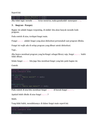 Seperti ini:
std::cout << "Hello World!" << endl;
std::cout << "Belajar C++!" << endl;
Jika tidak ingin menulis std:: terus-menerus, maka gunakanlah namespace std.
3. Bagian Fungsi
Bagian ini adalah baigan terpenting, di sinilah kita akan banyak menulis kode
program.
Pada contoh di atas, terdapat fungsi main.
Fungsi main() adalah fungsi yang akan dieksekusi pertamakali saat program dibuka.
Fungsi ini wajib ada di setiap program yang dibuat untuk dieksekusi.
Tapi…
Jika hanya membuat program yang berfungsi sebagai library saja, fungsi main() boleh
tidak dibuat.
Selain fungsi main() kita juga bisa membuat fungsi yang lain pada bagian ini.
Contoh:
#include <iostream>
using namespace std;
int main(){
cout << "Hello world!" << endl;
return 0;
}
void hello(){
cout << "Hello apa kabar?" << endl;
}
Pada contoh di atas kita membuat fungsi hell() di bawah fungsi main().
Apakah boleh ditulis di atas fungsi main()?
Boleh.
Yang tidak boleh, menuliskannya di dalam fungsi main seperti ini:
#include <iostream>
using namespace std;
int main(){
 
