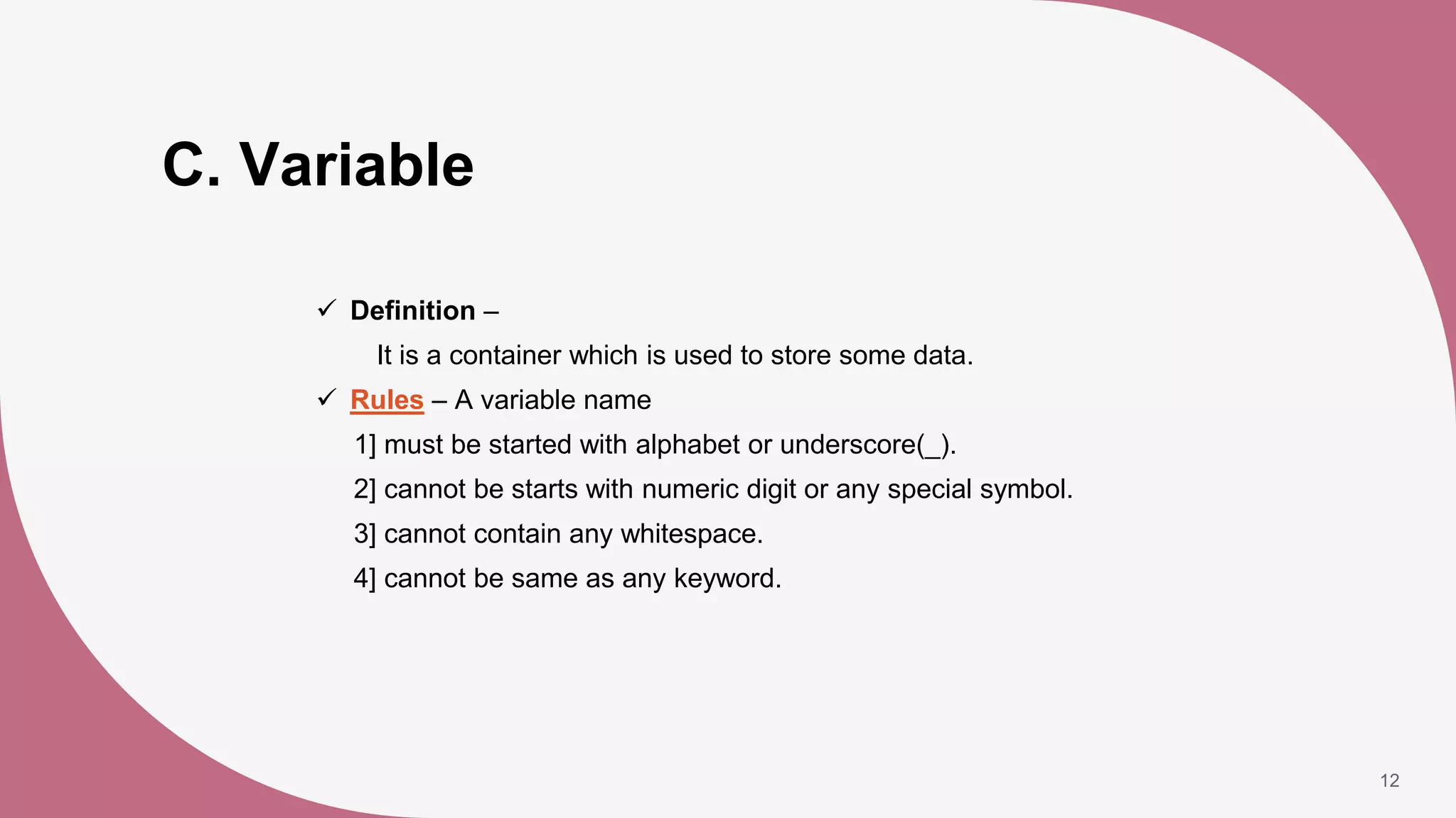 C. Variable
 Definition –
It is a container which is used to store some data.
 Rules – A variable name
1] must be started with alphabet or underscore(_).
2] cannot be starts with numeric digit or any special symbol.
3] cannot contain any whitespace.
4] cannot be same as any keyword.
12
 