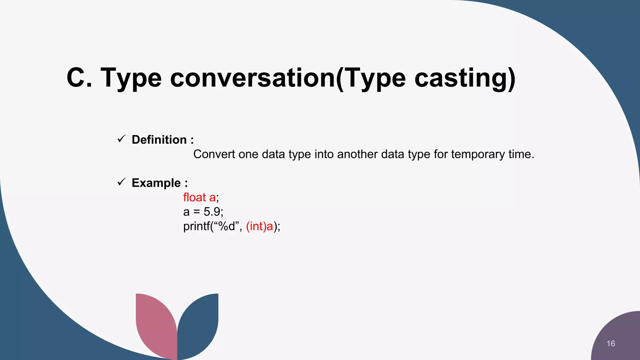 C. Type conversation(Type casting)
16
 Definition :
Convert one data type into another data type for temporary time.
 Example :
float a;
a = 5.9;
printf(“%d”, (int)a);
 