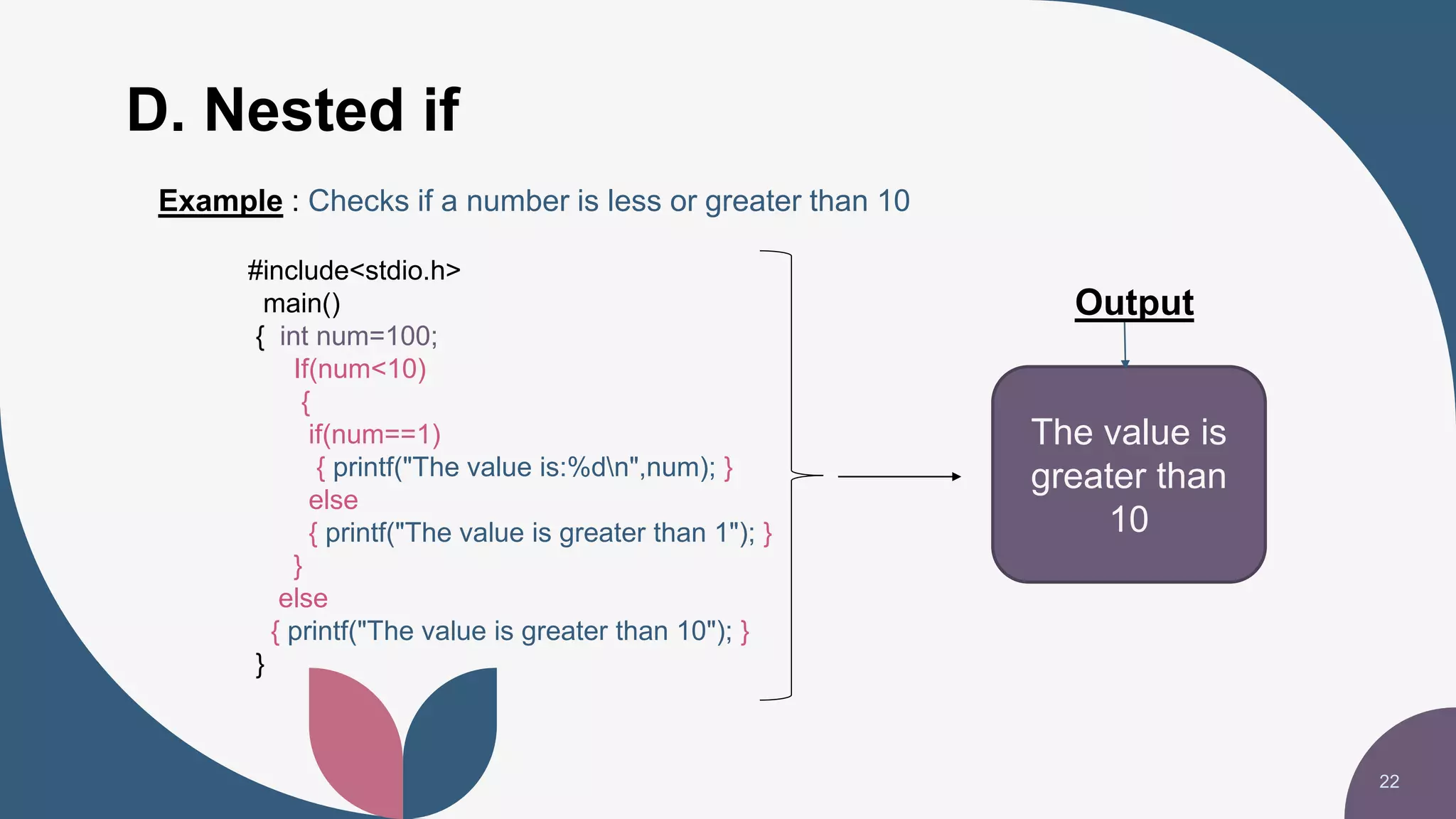 D. Nested if
22
The value is
greater than
10
Output
Example : Checks if a number is less or greater than 10
#include<stdio.h>
main()
{ int num=100;
If(num<10)
{
if(num==1)
{ printf("The value is:%dn",num); }
else
{ printf("The value is greater than 1"); }
}
else
{ printf("The value is greater than 10"); }
}
 