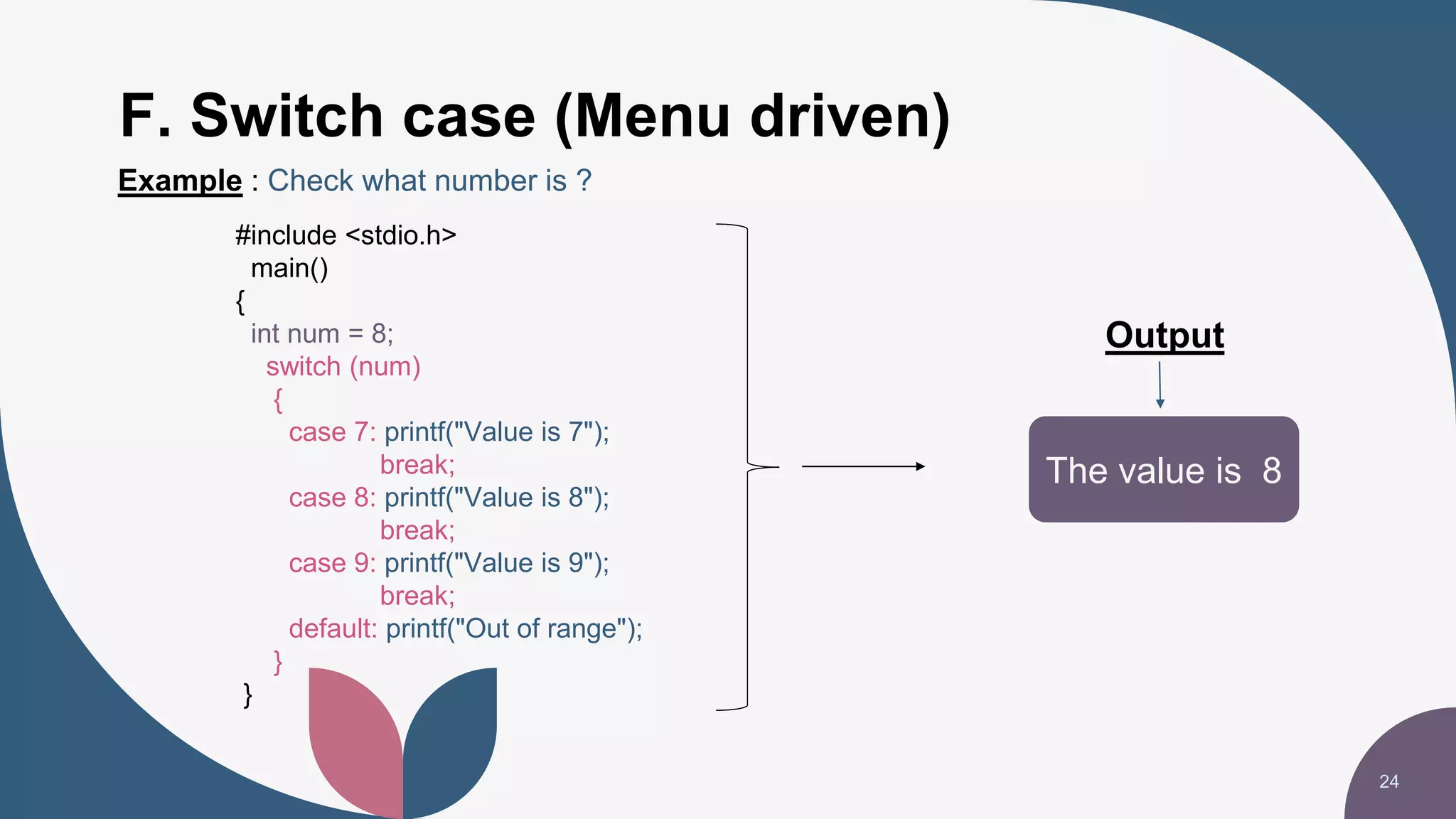 F. Switch case (Menu driven)
24
The value is 8
Output
Example : Check what number is ?
#include <stdio.h>
main()
{
int num = 8;
switch (num)
{
case 7: printf("Value is 7");
break;
case 8: printf("Value is 8");
break;
case 9: printf("Value is 9");
break;
default: printf("Out of range");
}
}
 