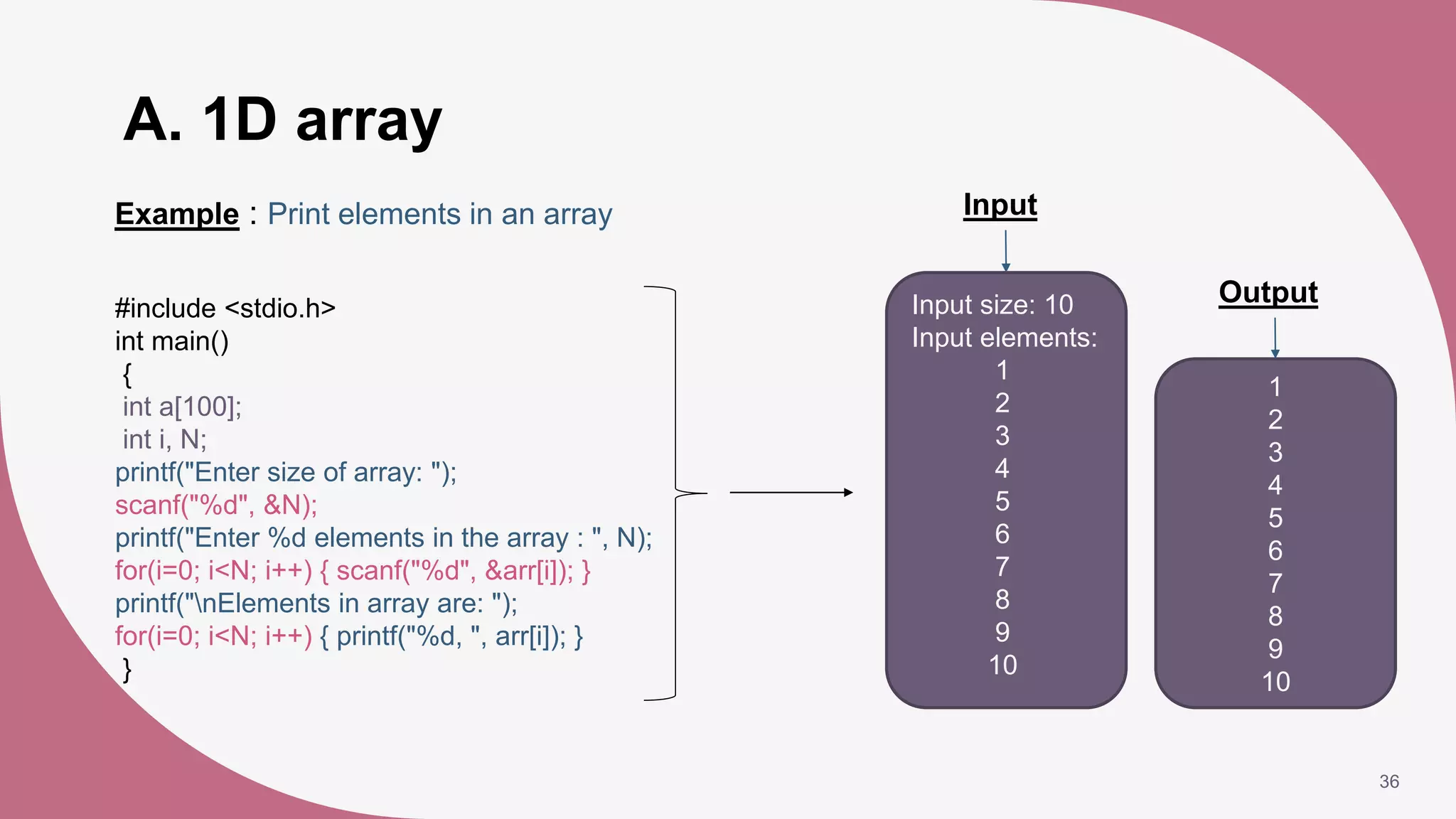 A. 1D array
36
Example : Print elements in an array
1
2
3
4
5
6
7
8
9
10
Output
#include <stdio.h>
int main()
{
int a[100];
int i, N;
printf("Enter size of array: ");
scanf("%d", &N);
printf("Enter %d elements in the array : ", N);
for(i=0; i<N; i++) { scanf("%d", &arr[i]); }
printf("nElements in array are: ");
for(i=0; i<N; i++) { printf("%d, ", arr[i]); }
}
Input
Input size: 10
Input elements:
1
2
3
4
5
6
7
8
9
10
 