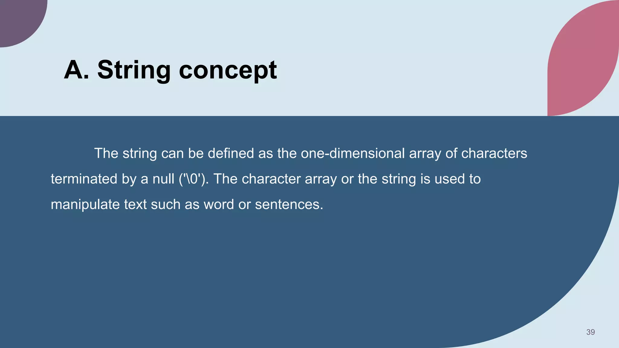A. String concept
The string can be defined as the one-dimensional array of characters
terminated by a null ('0'). The character array or the string is used to
manipulate text such as word or sentences.
39
 