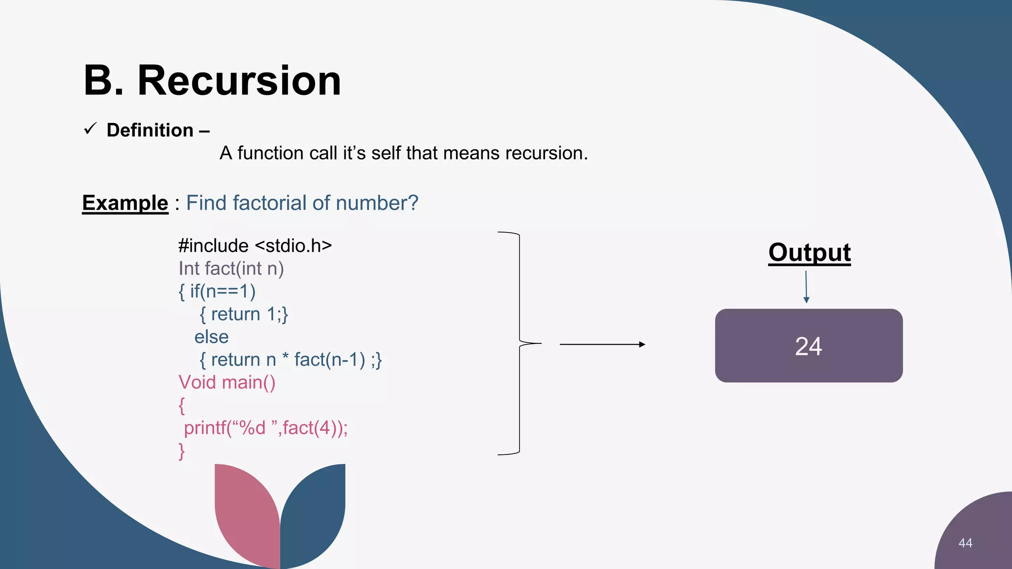 B. Recursion
44
24
Output
Example : Find factorial of number?
#include <stdio.h>
Int fact(int n)
{ if(n==1)
{ return 1;}
else
{ return n * fact(n-1) ;}
Void main()
{
printf(“%d ”,fact(4));
}
 Definition –
A function call it’s self that means recursion.
 