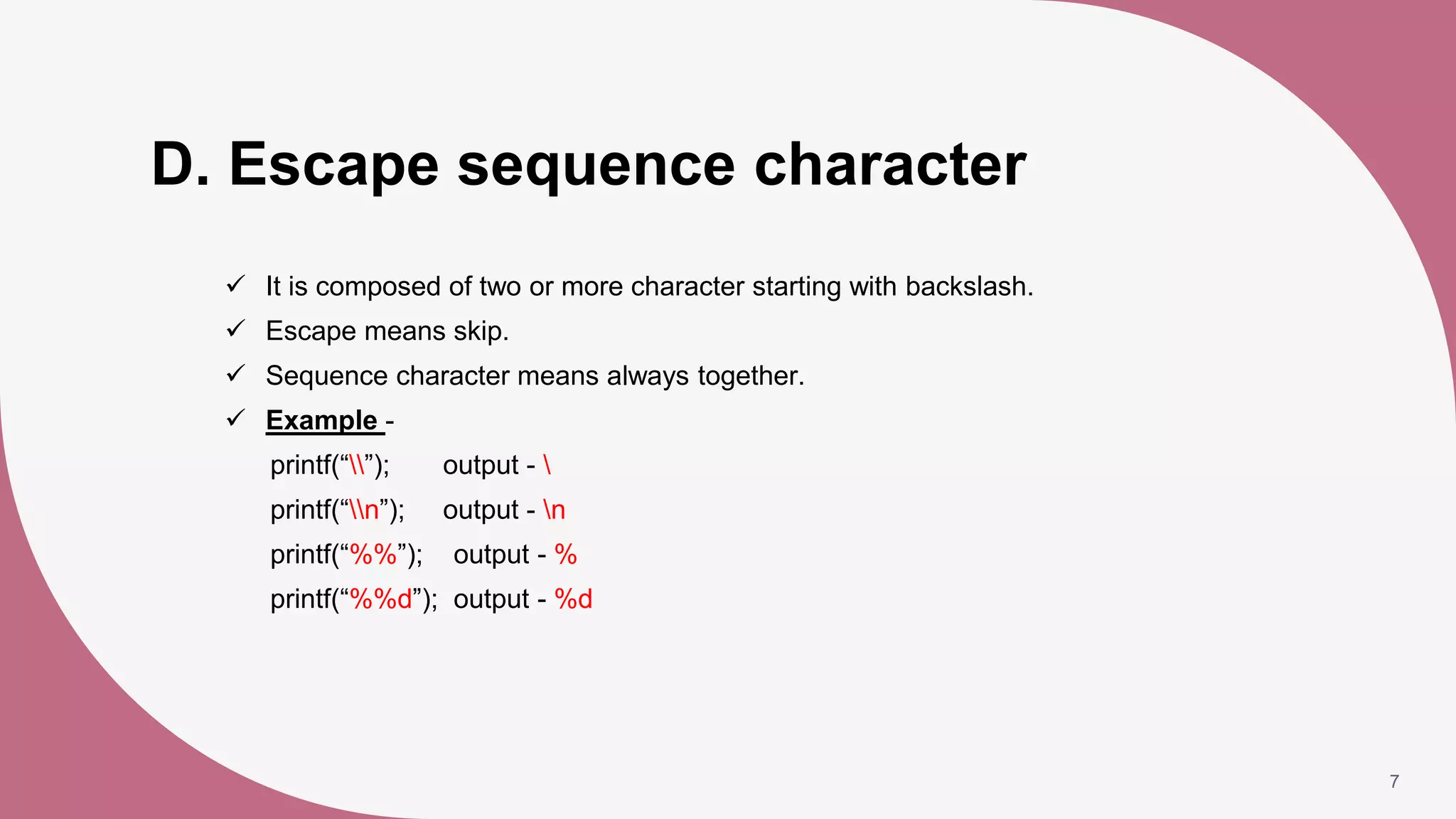 D. Escape sequence character
 It is composed of two or more character starting with backslash.
 Escape means skip.
 Sequence character means always together.
 Example -
printf(“”); output - 
printf(“n”); output - n
printf(“%%”); output - %
printf(“%%d”); output - %d
7
 