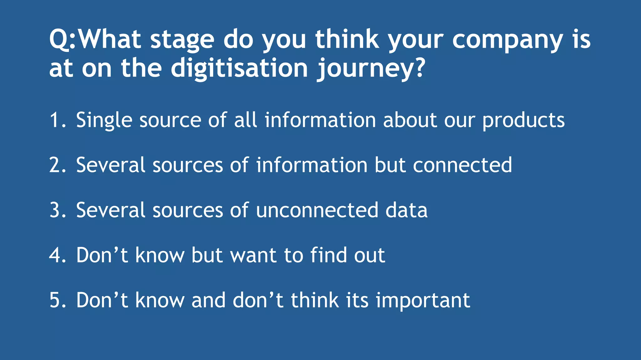 Q:What stage do you think your company is
at on the digitisation journey?
1. Single source of all information about our products
2. Several sources of information but connected
3. Several sources of unconnected data
4. Don’t know but want to find out
5. Don’t know and don’t think its important
 