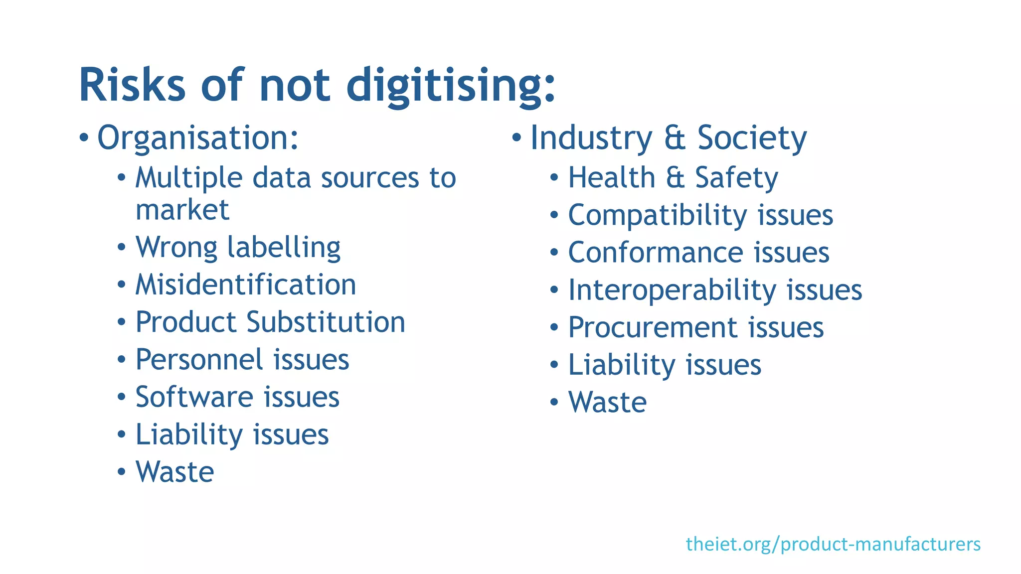 Risks of not digitising:
• Organisation:
• Multiple data sources to
market
• Wrong labelling
• Misidentification
• Product Substitution
• Personnel issues
• Software issues
• Liability issues
• Waste
• Industry & Society
• Health & Safety
• Compatibility issues
• Conformance issues
• Interoperability issues
• Procurement issues
• Liability issues
• Waste
theiet.org/product-manufacturers
 