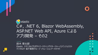 C#, .NET 6, Blazor WebAssembly,
ASP.NET Web API, Azure による
アプリ開発 – その2
鈴⽊ 章太郎
Elastic テクニカルプロダクトマーケティングマネージャー/エバンジェリスト
デジタル庁 省庁業務グループ ソリューションアーキテクト
 