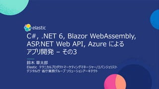 C#, .NET 6, Blazor WebAssembly,
ASP.NET Web API, Azure による
アプリ開発 – その3
鈴⽊ 章太郎
Elastic テクニカルプロダクトマーケティングマネージャー/エバンジェリスト
デジタル庁 省庁業務グループ ソリューションアーキテクト
 