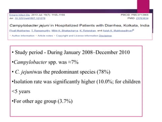 • Study period - During January 2008–December 2010
•Campylobacter spp. was ≈7%
• C. jejuniwas the predominant species (78%)
•Isolation rate was significantly higher (10.0%; for children
<5 years
•For other age group (3.7%)
 
