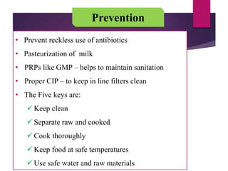 Prevention
• Prevent reckless use of antibiotics
• Pasteurization of milk
• PRPs like GMP – helps to maintain sanitation
• Proper CIP – to keep in line filters clean
• The Five keys are:
 Keep clean
 Separate raw and cooked
 Cook thoroughly
 Keep food at safe temperatures
 Use safe water and raw materials
 
