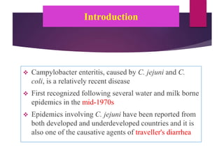 Introduction
 Campylobacter enteritis, caused by C. jejuni and C.
coli, is a relatively recent disease
 First recognized following several water and milk borne
epidemics in the mid-1970s
 Epidemics involving C. jejuni have been reported from
both developed and underdeveloped countries and it is
also one of the causative agents of traveller's diarrhea
 