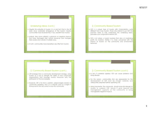 8/22/17	
  	
  
3	
  
Underlying Ideas (cont.)
›  Despite this potential of tourism it is a sad fact that in the 50
years since worldwide emergence of the tourism industry
communities have received few, if any, benefits from tourism.
›  Instead, they have suffered a spectrum of negative impacts
that have damaged their natural resources and changed
their society and culture in multiple ways.
›  In truth, communities have benefited very little from tourism.
2. Community Based Tourism
›  CBT is a unique type of tourism with characteristics quite
different from mass tourism. Those who intend to put CBT into
practice need to fully understand the underlying ideas,
principles and components behind CBT.
›  CBT is not simply a tourism business that aims at maximizing
profits for investors. Rather, it is more concerned with the
impact of tourism on the community and environment
resources.
2. Community Based Tourism (cont.)
›  CBT emerges from a community development strategy, using
tourism as a tool to strength the ability of rural community
organizations that manage tourism resources with the
participant of the local people.
›  However, CBT is far from a perfect, prepackaged solution to
community problems. Nor is it a miracle cure or a knight in
shining armor that will come to save the community.
2. Community Based Tourism (cont.)
›  In fact, if carelessly applied, CBT can cause problems and
bring disaster.
›  For the reason, communities that are appropriate for the
development of CBT must be chosen carefully and
adequately prepared before operating CBT.
›  More importantly, the community should have the strength to
modify or suspend CBT, should it grow beyond the
management capacity of the community or bring
manageable negative impacts.
 